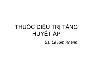 THUỐC ĐIỀU TRỊ TĂNG
HUYẾT ÁP
Bs. Lê Kim Khánh
 