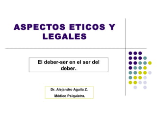 ASPECTOS ETICOS Y
    LEGALES


    El deber-ser en el ser del
             deber.


         Dr. Alejandro Aguila Z.
           Médico Psiquiatra.
 