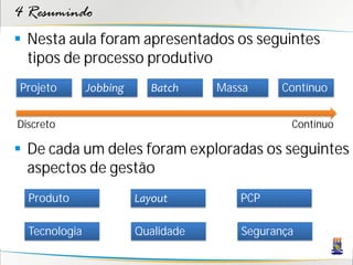 4 Resumindo
 Nesta aula foram apresentados os seguintes
  tipos de processo produtivo
Projeto        Jobbing      Batch    Massa     Contínuo


Discreto                                        Contínuo

 De cada um deles foram exploradas os seguintes
  aspectos de gestão
  Produto                Layout         PCP

  Tecnologia             Qualidade      Segurança
 