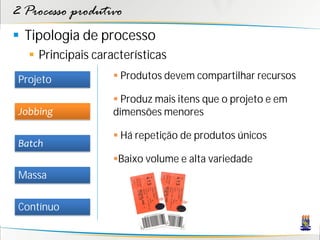 2 Processo produtivo
 Tipologia de processo
    Principais características
 Projeto             Produtos devem compartilhar recursos

                     Produz mais itens que o projeto e em
 Jobbing            dimensões menores

                     Há repetição de produtos únicos
 Batch
                    Baixo volume e alta variedade
 Massa

 Contínuo
 