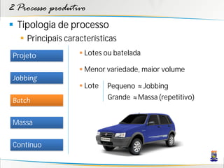 2 Processo produtivo
 Tipologia de processo
    Principais características
 Projeto             Lotes ou batelada

                     Menor variedade, maior volume
 Jobbing
                     Lote   Pequeno ≈ Jobbing
 Batch                       Grande ≈ Massa (repetitivo)


 Massa

 Contínuo
 