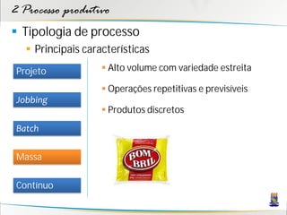 2 Processo produtivo
 Tipologia de processo
    Principais características
 Projeto             Alto volume com variedade estreita

                     Operações repetitivas e previsíveis
 Jobbing
                     Produtos discretos
 Batch

 Massa

 Contínuo
 
