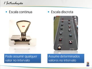 1 Introdução

  Escala contínua       Escala discreta




Pode assumir qualquer   Assume determinados
valor no intervalo      valores no intervalo
 