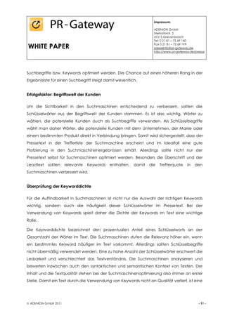 Impressum:

                                                                    ADENION GmbH
                                                                    Merkatorstr. 2
                                                                    41515 Grevenbroich
                                                                    Tel. 0 21 81 – 75 69 140

WHITE PAPER                                                         Fax 0 21 81 – 75 69 199
                                                                    presseinfo@pr-gateway.de
                                                                    http://www.pr-gateway.de/presse




Suchbegriffe bzw. Keywords optimiert werden. Die Chance auf einen höheren Rang in der
Ergebnisliste für einen Suchbegriff steigt damit wesentlich.


Erfolgsfaktor: Begriffswelt der Kunden

Um die Sichtbarkeit in den Suchmaschinen entscheidend zu verbessern, sollten die
Schlüsselwörter aus der Begriffswelt der Kunden stammen. Es ist also wichtig, Wörter zu
wählen, die potenzielle Kunden auch als Suchbegriffe verwenden. Als Schlüsselbegriffe
wählt man daher Wörter, die potenzielle Kunden mit dem Unternehmen, der Marke oder
einem bestimmten Produkt direkt in Verbindung bringen. Somit wird sichergestellt, dass der
Pressetext in der Trefferliste der Suchmaschine erscheint und im Idealfall eine gute
Platzierung in den Suchmaschinenergebnissen erhält. Allerdings sollte nicht nur der
Pressetext selbst für Suchmaschinen optimiert werden. Besonders die Überschrift und der
Leadtext   sollten    relevante   Keywords   enthalten,   damit   die   Trefferquote    in   den
Suchmaschinen verbessert wird.


Überprüfung der Keyworddichte

Für die Auffindbarkeit in Suchmaschinen ist nicht nur die Auswahl der richtigen Keywords
wichtig, sondern auch die Häufigkeit dieser Schlüsselwörter im Pressetext. Bei der
Verwendung von Keywords spielt daher die Dichte der Keywords im Text eine wichtige
Rolle.

Die Keyworddichte bezeichnet den prozentualen Anteil eines Schlüsselworts an der
Gesamtzahl der Wörter im Text. Die Suchmaschinen stufen die Relevanz höher ein, wenn
ein bestimmtes Keyword häufiger im Text vorkommt. Allerdings sollten Schlüsselbegriffe
nicht übermäßig verwendet werden. Eine zu hohe Anzahl der Schlüsselwörter erschwert die
Lesbarkeit und verschlechtert das Textverständnis. Die Suchmaschinen analysieren und
bewerten inzwischen auch den syntaktischen und semantischen Kontext von Texten. Der
Inhalt und die Textqualität stehen bei der Suchmaschinenoptimierung also immer an erster
Stelle. Damit ein Text durch die Verwendung von Keywords nicht an Qualität verliert, ist eine




 ADENION GmbH 2011                                                                            - 11 -
 