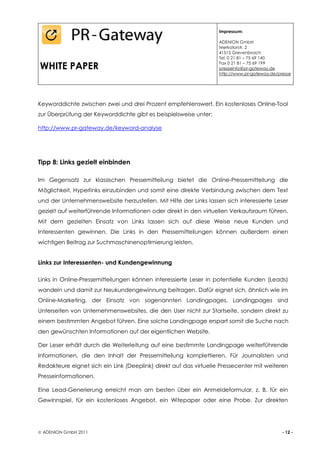 Impressum:

                                                                   ADENION GmbH
                                                                   Merkatorstr. 2
                                                                   41515 Grevenbroich
                                                                   Tel. 0 21 81 – 75 69 140

WHITE PAPER                                                        Fax 0 21 81 – 75 69 199
                                                                   presseinfo@pr-gateway.de
                                                                   http://www.pr-gateway.de/presse




Keyworddichte zwischen zwei und drei Prozent empfehlenswert. Ein kostenloses Online-Tool
zur Überprüfung der Keyworddichte gibt es beispielsweise unter:

http://www.pr-gateway.de/keyword-analyse




Tipp 8: Links gezielt einbinden

Im Gegensatz zur klassischen Pressemitteilung bietet die Online-Pressemitteilung die
Möglichkeit, Hyperlinks einzubinden und somit eine direkte Verbindung zwischen dem Text
und der Unternehmenswebsite herzustellen. Mit Hilfe der Links lassen sich interessierte Leser
gezielt auf weiterführende Informationen oder direkt in den virtuellen Verkaufsraum führen.
Mit dem gezielten Einsatz von Links lassen sich auf diese Weise neue Kunden und
Interessenten gewinnen. Die Links in den Pressemitteilungen können außerdem einen
wichtigen Beitrag zur Suchmaschinenoptimierung leisten.


Links zur Interessenten- und Kundengewinnung

Links in Online-Pressemitteilungen können interessierte Leser in potentielle Kunden (Leads)
wandeln und damit zur Neukundengewinnung beitragen. Dafür eignet sich, ähnlich wie im
Online-Marketing, der Einsatz von sogenannten Landingpages. Landingpages sind
Unterseiten von Unternehmenswebsites, die den User nicht zur Startseite, sondern direkt zu
einem bestimmten Angebot führen. Eine solche Landingpage erspart somit die Suche nach
den gewünschten Informationen auf der eigentlichen Website.

Der Leser erhält durch die Weiterleitung auf eine bestimmte Landingpage weiterführende
Informationen, die den Inhalt der Pressemitteilung komplettieren. Für Journalisten und
Redakteure eignet sich ein Link (Deeplink) direkt auf das virtuelle Pressecenter mit weiteren
Presseinformationen.

Eine Lead-Generierung erreicht man am besten über ein Anmeldeformular, z. B. für ein
Gewinnspiel, für ein kostenloses Angebot, ein Witepaper oder eine Probe. Zur direkten




 ADENION GmbH 2011                                                                           - 12 -
 