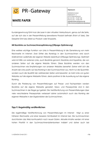Impressum:

                                                                   ADENION GmbH
                                                                   Merkatorstr. 2
                                                                   41515 Grevenbroich
                                                                   Tel. 0 21 81 – 75 69 140

WHITE PAPER                                                        Fax 0 21 81 – 75 69 199
                                                                   presseinfo@pr-gateway.de
                                                                   http://www.pr-gateway.de/presse




Kundengewinnung führt man die Leser in den virtuellen Verkaufsraum, genau auf die Seite,
auf der sich das in der Pressemitteilung beworbene Produkt befindet (Point of Sale). Der
Deeplink führt also direkt zur Produkt- oder Shopseite.


Mit Backlinks zur Suchmaschinenoptimierung (Offpage-Optimierung)

Eine weitere wichtige Funktion von Links in Pressemitteilung ist die Generierung von mehr
Reichweite im Internet. Zwei Drittel des Rankings in den Suchmaschinen wird durch
Maßnahmen außerhalb der eigenen Website beeinflusst (Offpage-Optimierung). Optimiert
wird mit Hilfe von externen Links, auch Backlinks genannt. Backlinks sind Hyperlinks, die von
anderen Seiten auf die eigene Website führen. Diese Backlinks werden von den
Suchmaschinen wie Empfehlungen von anderen Websites bewertet. Daher wirkt sich die
Anzahl der Links positiv auf das Ranking in den Suchmaschinen aus. Nicht nur die Quantität,
sondern auch die Qualität der verlinkenden Seiten wird bewertet. Je mehr Links von guten
Websites auf die eigene Webseite führen, desto positiver ist die Auswirkung auf das eigene
Ranking.

Durch die Platzierung von Pressemitteilungen auf Presse- und Fachportalen werden
Backlinks auf die eigene Webseite generiert. News- und Presseportale sind in den
Suchmaschinen in der Regel gut gelistet. Die Veröffentlichung von Pressemitteilungen über
viele verschiedene Presseportale verbessert daher automatisch auch das Ranking der
eigenen Webseite in den Ergebnislisten der Suchmaschinen.




Tipp 9: Regelmäßig veröffentlichen

Die regelmäßige Veröffentlichung von Pressemitteilungen im Internet             trägt zu einer
höheren Reichweite und einer besseren Sichtbarkeit im Internet bei. Die Suchmaschinen
durchforsten das Web kontinuierlich nach neuen Daten. Aktuelle Inhalte werden mit einer
hohen Priorität in den Suchmaschinendatenbanken indiziert und daher auch bei




 ADENION GmbH 2011                                                                           - 13 -
 