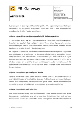 Impressum:

                                                                    ADENION GmbH
                                                                    Merkatorstr. 2
                                                                    41515 Grevenbroich
                                                                    Tel. 0 21 81 – 75 69 140

WHITE PAPER                                                         Fax 0 21 81 – 75 69 199
                                                                    presseinfo@pr-gateway.de
                                                                    http://www.pr-gateway.de/presse




Suchanfragen in den Ergebnislisten höher gelistet. Wer regelmäßig Pressemitteilungen
veröffentlicht, hat automatisch eine größere Chance mehr Leser für seine Mitteilungen und
mehr Besucher für seine Website zu gewinnen.


Aktuelle Pressemitteilungen liefern gutes Futter für die Suchmaschinen

Suchmaschinen lieben Text, vor allem aktuelle Texte. Pressemitteilungen sind aktuell und
bestehen aus qualitativ hochwertigen Inhalten. Genau diese Eigenschaften machen
Pressemitteilungen attraktiv für Suchmaschinen, denn Suchmaschinen indizieren aktuelle
Inhalte mit einer hohen Priorität in ihre Datenbanken.

Im Vergleich zur klassischen Pressearbeit bieten Online-Pressemitteilungen die Möglichkeit,
auch Meldungen zu verbreiten, die von den Medien nicht unbedingt aufgegriffen werden.
Selbstverständlich sollte man immer nur etwas schreiben, wenn man auch etwas zu sagen
hat. In erster Linie richten sich die Inhalte von Online-Pressemitteilungen jedoch nicht an die
Medien, sondern an potentielle Kunden und Interessenten. Alle Informationen, die für
potentielle Kunden interessant und wichtig sind, liefern mögliche Inhalte für die Online-
Pressemitteilung.


Aktuelle Informationen auf der eigenen Website

Websites mit aktuellen Informationen werden häufiger von den Suchmaschinen durchsucht
und indiziert. Die eigene Website bleibt durch die Veröffentlichung von Pressemitteilungen
aktuell, auch wenn der Hauptbereich der Seite gleich bleibt. Aktuelle Pressemitteilungen
sind daher eine gute Möglichkeit, die eigene Website regelmäßig aufzufrischen.


Aktuelle Informationen im Echtzeitweb

Die Social Networks liefern einen kontinuierlichen Strom aktueller Nachrichten. Ältere
Informationen verschwinden sehr schnell aus dem Sichtfeld der User. Auch auf den
Presseportalen sind aktuelle Nachrichten immer zuerst gelistet, ältere Nachrichten sind im




 ADENION GmbH 2011                                                                            - 14 -
 