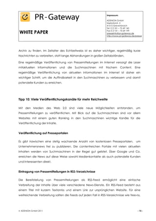 Impressum:

                                                                   ADENION GmbH
                                                                   Merkatorstr. 2
                                                                   41515 Grevenbroich
                                                                   Tel. 0 21 81 – 75 69 140

WHITE PAPER                                                        Fax 0 21 81 – 75 69 199
                                                                   presseinfo@pr-gateway.de
                                                                   http://www.pr-gateway.de/presse




Archiv zu finden. Im Zeitalter des Echtzeitwebs ist es daher wichtiger, regelmäßig kurze
Nachrichten zu verbreiten, statt lange Abhandlungen in großen Zeitabständen.

Eine regelmäßige Veröffentlichung von Pressemitteilungen im Internet versorgt die Leser
mitaktuellen   Informationen    und   die   Suchmaschinen    mit   frischem     Content.   Eine
regelmäßige Veröffentlichung von aktuellen Informationen im Internet ist daher ein
wichtiger Schritt, um die Auffindbarkeit in den Suchmaschinen zu verbessern und damit
potenzielle Kunden zu erreichen.




Tipp 10: Viele Veröffentlichungskanäle für mehr Reichweite

Mit den Medien des Web 2.0 sind viele neue Möglichkeiten entstanden, um
Pressemitteilungen zu veröffentlichen. Mit Blick auf die Suchmaschinen sind vor allem
Websites mit einem guten Ranking in den Suchmaschinen wichtige Kanäle für die
Veröffentlichung der Inhalte.


Veröffentlichung auf Presseportalen

Es gibt inzwischen eine stetig wachsende Anzahl von kostenlosen Presseportalen,             um
Unternehmensnews frei zu publizieren. Die contentreichen Portale mit vielen aktuellen
Inhalten werden von Suchmaschinen in der Regel gut gelistet. Über Google und Co.
erreichen die News auf diese Weise sowohl Medienkontakte als auch potenzielle Kunden
und Interessenten direkt.


Eintragung von Pressemitteilungen in RSS-Verzeichnisse

Die   Bereitstellung von    Pressemitteilungen als RSS-Feed ermöglicht eine           einfache
Verbreitung der Inhalte über viele verschiedene News-Dienste. Ein RSS-Feed besteht aus
einem Titel mit kurzem Textanriss und einem Link zur ursprünglichen Website. Für eine
weitreichende Verbreitung sollten die Feeds auf jeden Fall in RSS-Verzeichnisse wie free-rss,




 ADENION GmbH 2011                                                                           - 15 -
 