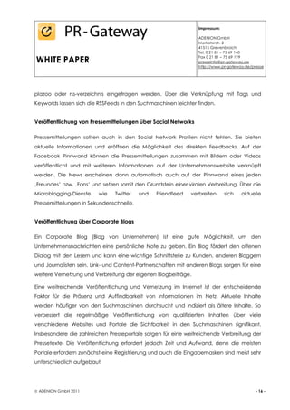 Impressum:

                                                                 ADENION GmbH
                                                                 Merkatorstr. 2
                                                                 41515 Grevenbroich
                                                                 Tel. 0 21 81 – 75 69 140

WHITE PAPER                                                      Fax 0 21 81 – 75 69 199
                                                                 presseinfo@pr-gateway.de
                                                                 http://www.pr-gateway.de/presse




plazoo oder rss-verzeichnis eingetragen werden. Über die Verknüpfung mit Tags und
Keywords lassen sich die RSSFeeds in den Suchmaschinen leichter finden.


Veröffentlichung von Pressemitteilungen über Social Networks

Pressemitteilungen sollten auch in den Social Network Profilen nicht fehlen. Sie bieten
aktuelle Informationen und eröffnen die Möglichkeit des direkten Feedbacks. Auf der
Facebook Pinnwand können die Pressemitteilungen zusammen mit Bildern oder Videos
veröffentlicht und mit weiteren Informationen auf der Unternehmenswebsite verknüpft
werden. Die News erscheinen dann automatisch auch auf der Pinnwand eines jeden
‚Freundes’ bzw. ‚Fans’ und setzen somit den Grundstein einer viralen Verbreitung. Über die
Microblogging-Dienste    wie    Twitter   und   Friendfeed    verbreiten      sich   aktuelle
Pressemitteilungen in Sekundenschnelle.


Veröffentlichung über Corporate Blogs

Ein Corporate Blog (Blog von Unternehmen) ist eine gute Möglichkeit, um den
Unternehmensnachrichten eine persönliche Note zu geben. Ein Blog fördert den offenen
Dialog mit den Lesern und kann eine wichtige Schnittstelle zu Kunden, anderen Bloggern
und Journalisten sein. Link- und Content-Partnerschaften mit anderen Blogs sorgen für eine
weitere Vernetzung und Verbreitung der eigenen Blogbeiträge.

Eine weitreichende Veröffentlichung und Vernetzung im Internet ist der entscheidende
Faktor für die Präsenz und Auffindbarkeit von Informationen im Netz. Aktuelle Inhalte
werden häufiger von den Suchmaschinen durchsucht und indiziert als ältere Inhalte. So
verbessert die regelmäßige Veröffentlichung von qualifizierten Inhalten über viele
verschiedene Websites und Portale die Sichtbarkeit in den Suchmaschinen signifikant.
Insbesondere die zahlreichen Presseportale sorgen für eine weitreichende Verbreitung der
Pressetexte. Die Veröffentlichung erfordert jedoch Zeit und Aufwand, denn die meisten
Portale erfordern zunächst eine Registrierung und auch die Eingabemasken sind meist sehr
unterschiedlich aufgebaut.




 ADENION GmbH 2011                                                                         - 16 -
 