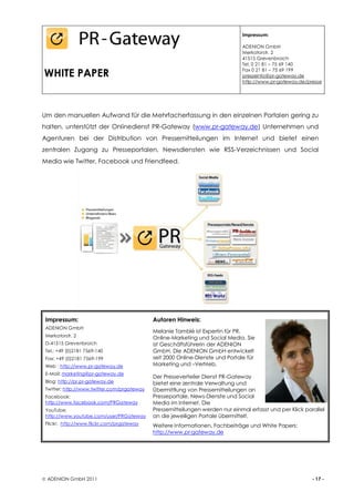 Impressum:

                                                                                ADENION GmbH
                                                                                Merkatorstr. 2
                                                                                41515 Grevenbroich
                                                                                Tel. 0 21 81 – 75 69 140

WHITE PAPER                                                                     Fax 0 21 81 – 75 69 199
                                                                                presseinfo@pr-gateway.de
                                                                                http://www.pr-gateway.de/presse




Um den manuellen Aufwand für die Mehrfacherfassung in den einzelnen Portalen gering zu
halten, unterstützt der Onlinedienst PR-Gateway (www.pr-gateway.de) Unternehmen und
Agenturen bei der Distribution von Pressemitteilungen im Internet und bietet einen
zentralen Zugang zu Presseportalen, Newsdiensten wie RSS-Verzeichnissen und Social
Media wie Twitter, Facebook und Friendfeed.




 Impressum:                                  Autoren Hinweis:
 ADENION GmbH
                                             Melanie Tamblé ist Expertin für PR,
 Merkatorstr. 2                              Online-Marketing und Social Media. Sie
 D-41515 Grevenbroich                        ist Geschäftsführerin der ADENION
 Tel.: +49 (0)2181 7569-140                  GmbH. Die ADENION GmbH entwickelt
 Fax: +49 (0)2181 7569-199                   seit 2000 Online-Dienste und Portale für
 Web : http://www.pr-gateway.de              Marketing und –Vertrieb.
 E-Mail: marketing@pr-gateway.de
                                             Der Presseverteiler Dienst PR-Gateway
 Blog: http://pr.pr-gateway.de               bietet eine zentrale Verwaltung und
 Twitter: http://www.twitter.com/prgateway   Übermittlung von Pressemitteilungen an
 Facebook:                                   Presseportale, News-Dienste und Social
 http://www.facebook.com/PRGateway           Media im Internet. Die
 YouTube:                                    Pressemitteilungen werden nur einmal erfasst und per Klick parallel
 http://www.youtube.com/user/PRGateway       an die jeweiligen Portale übermittelt.
 Flickr: http://www.flickr.com/prgateway     Weitere Informationen, Fachbeiträge und White Papers:
                                             http://www.pr-gateway.de




 ADENION GmbH 2011                                                                                        - 17 -
 