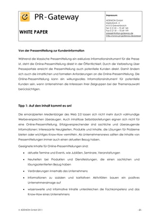 Impressum:

                                                                      ADENION GmbH
                                                                      Merkatorstr. 2
                                                                      41515 Grevenbroich
                                                                      Tel. 0 21 81 – 75 69 140

WHITE PAPER                                                           Fax 0 21 81 – 75 69 199
                                                                      presseinfo@pr-gateway.de
                                                                      http://www.pr-gateway.de/presse




Von der Pressemitteilung zur Kundeninformation

Während die klassische Pressemitteilung ein exklusives Informationsinstrument für die Presse
ist, steht die Online-Pressemitteilung direkt in der Öffentlichkeit. Durch die Verbreitung über
Presseportale erreicht die Pressemitteilung auch potentielle Kunden direkt. Damit ändern
sich auch die inhaltlichen und formellen Anforderungen an die Online-Pressemitteilung. Die
Online-Pressemitteilung kann ein wirkungsvolles Informationsinstrument für potentielle
Kunden sein, wenn Unternehmen die Interessen ihrer Zielgruppen bei der Themenauswahl
berücksichtigen.




Tipp 1: Auf den Inhalt kommt es an!

Die emanzipierten Medienbürger des Web 2.0 lassen sich nicht mehr durch vollmundige
Werbeversprechen überzeugen. Auch inhaltlose Selbstdarstellungen eignen sich nicht für
eine Online-Pressemitteilung. Erfolgsversprechender sind sachliche und überzeugende
Informationen: Interessante Neuigkeiten, Produkte und Inhalte, die Lösungen für Probleme
bieten oder wichtiges Know-How vermitteln. Als Unternehmensnews sollten die Inhalte von
Pressemitteilungen immer auch einen aktuellen Bezug haben.

Geeignete Inhalte für Online-Pressemitteilungen sind:

      aktuelle Termine und Events, wie Jubiläen, Seminare, Veranstaltungen

      Neuheiten bei Produkten und Dienstleistungen, die einen sachlichen und
        lösungsorientierten Bezug haben

      Veränderungen innerhalb des Unternehmens

      Informationen   zu   sozialen   und   karitativen   Aktivitäten   bauen    ein   positives
        Unternehmensimage auf

      wissenswerte und informative Inhalte unterstreichen die Fachkompetenz und das
        Know-How eines Unternehmens




 ADENION GmbH 2011                                                                               -2-
 
