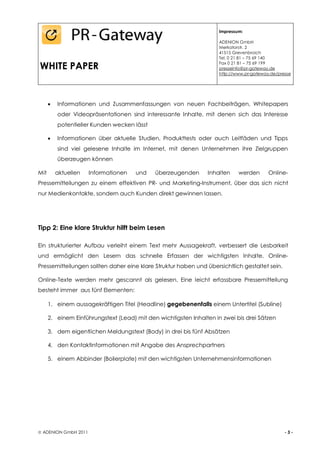 Impressum:

                                                                     ADENION GmbH
                                                                     Merkatorstr. 2
                                                                     41515 Grevenbroich
                                                                     Tel. 0 21 81 – 75 69 140

WHITE PAPER                                                          Fax 0 21 81 – 75 69 199
                                                                     presseinfo@pr-gateway.de
                                                                     http://www.pr-gateway.de/presse




         Informationen und Zusammenfassungen von neuen Fachbeiträgen, Whitepapers
           oder Videopräsentationen sind interessante Inhalte, mit denen sich das Interesse
           potentieller Kunden wecken lässt

         Informationen über aktuelle Studien, Produkttests oder auch Leitfäden und Tipps
           sind viel gelesene Inhalte im Internet, mit denen Unternehmen ihre Zielgruppen
           überzeugen können

Mit        aktuellen   Informationen   und    überzeugenden     Inhalten     werden       Online-
Pressemitteilungen zu einem effektiven PR- und Marketing-Instrument, über das sich nicht
nur Medienkontakte, sondern auch Kunden direkt gewinnen lassen.




Tipp 2: Eine klare Struktur hilft beim Lesen

Ein strukturierter Aufbau verleiht einem Text mehr Aussagekraft, verbessert die Lesbarkeit
und ermöglicht den Lesern das schnelle Erfassen der wichtigsten Inhalte. Online-
Pressemitteilungen sollten daher eine klare Struktur haben und übersichtlich gestaltet sein.

Online-Texte werden mehr gescannt als gelesen. Eine leicht erfassbare Pressemitteilung
besteht immer aus fünf Elementen:

      1. einem aussagekräftigen Titel (Headline) gegebenenfalls einem Untertitel (Subline)

      2. einem Einführungstext (Lead) mit den wichtigsten Inhalten in zwei bis drei Sätzen

      3. dem eigentlichen Meldungstext (Body) in drei bis fünf Absätzen

      4. den Kontaktinformationen mit Angabe des Ansprechpartners

      5. einem Abbinder (Boilerplate) mit den wichtigsten Unternehmensinformationen




 ADENION GmbH 2011                                                                              -3-
 