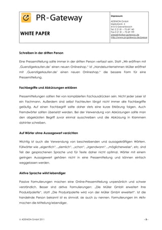 Impressum:

                                                                    ADENION GmbH
                                                                    Merkatorstr. 2
                                                                    41515 Grevenbroich
                                                                    Tel. 0 21 81 – 75 69 140

WHITE PAPER                                                         Fax 0 21 81 – 75 69 199
                                                                    presseinfo@pr-gateway.de
                                                                    http://www.pr-gateway.de/presse




Schreiben in der dritten Person

Eine Pressemitteilung sollte immer in der dritten Person verfasst sein. Statt „Wir eröffnen mit
‚Guenstigerkaufen.de’ einen neuen Onlineshop.“ ist „Handelsunternehmen Müller eröffnet
mit ‚Guenstigerkaufen.de’ einen neuen Onlineshop.“ die bessere Form für eine
Pressemitteilung.


Fachbegriffe und Abkürzungen erklären

Pressemitteilungen sollten frei von komplizierten Fachausdrücken sein. Nicht jeder Leser ist
ein Fachmann. Außerdem sind selbst Fachleuten längst nicht immer alle Fachbegriffe
geläufig. Auf einen Fachbegriff sollte daher stets eine kurze Erklärung folgen. Auch
Fremdwörter sollten übersetzt werden. Bei der Verwendung von Abkürzungen sollte man
den abgekürzten Begriff zuvor einmal ausschreiben und die Abkürzung in Klammern
dahinter schreiben.


Auf Wörter ohne Aussagewert verzichten

Wichtig ist auch die Verwendung von beschreibenden und aussagekräftigen Wörtern.
Füllwörter wie „eigentlich“, „ziemlich“, „schon“, „irgendwann“, „möglicherweise“, etc. sind
Teil der gesprochenen Sprache und für Texte daher nicht optimal. Wörter mit einem
geringen Aussagewert gehören nicht in eine Pressemitteilung und können einfach
weggelassen werden.


Aktive Sprache wirkt lebendiger

Passive Formulierungen machen eine Online-Pressemitteilung unpersönlich und schwer
verständlich. Besser sind aktive Formulierungen: „Die Müller GmbH erweitert ihre
Produktpalette“, statt „Die Produktpalette wird von der Müller GmbH erweitert“. Ist die
handelnde Person bekannt ist es sinnvoll, sie auch zu nennen. Formulierungen im Aktiv
machen die Mitteilung lebendiger.




 ADENION GmbH 2011                                                                             -5-
 