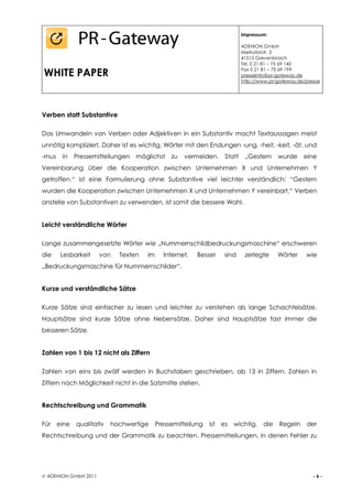 Impressum:

                                                                         ADENION GmbH
                                                                         Merkatorstr. 2
                                                                         41515 Grevenbroich
                                                                         Tel. 0 21 81 – 75 69 140

WHITE PAPER                                                              Fax 0 21 81 – 75 69 199
                                                                         presseinfo@pr-gateway.de
                                                                         http://www.pr-gateway.de/presse




Verben statt Substantive

Das Umwandeln von Verben oder Adjektiven in ein Substantiv macht Textaussagen meist
unnötig kompliziert. Daher ist es wichtig, Wörter mit den Endungen -ung, -heit, -keit, -ät, und
-mus   in   Pressemitteilungen   möglichst     zu   vermeiden.   Statt    „Gestern     wurde     eine
Vereinbarung über die Kooperation zwischen Unternehmen X und Unternehmen Y
getroffen.“ ist eine Formulierung ohne Substantive viel leichter verständlich: “Gestern
wurden die Kooperation zwischen Unternehmen X und Unternehmen Y vereinbart.“ Verben
anstelle von Substantiven zu verwenden, ist somit die bessere Wahl.


Leicht verständliche Wörter

Lange zusammengesetzte Wörter wie „Nummernschildbedruckungsmaschine“ erschweren
die    Lesbarkeit     von   Texten   im     Internet.   Besser   sind     zerlegte     Wörter     wie
„Bedruckungsmaschine für Nummernschilder“.


Kurze und verständliche Sätze

Kurze Sätze sind einfacher zu lesen und leichter zu verstehen als lange Schachtelsätze.
Hauptsätze sind kurze Sätze ohne Nebensätze. Daher sind Hauptsätze fast immer die
besseren Sätze.


Zahlen von 1 bis 12 nicht als Ziffern

Zahlen von eins bis zwölf werden in Buchstaben geschrieben, ab 13 in Ziffern. Zahlen in
Ziffern nach Möglichkeit nicht in die Satzmitte stellen.


Rechtschreibung und Grammatik

Für eine    qualitativ   hochwertige      Pressemitteilung   ist es wichtig, die        Regeln    der
Rechtschreibung und der Grammatik zu beachten. Pressemitteilungen, in denen Fehler zu




 ADENION GmbH 2011                                                                                  -6-
 