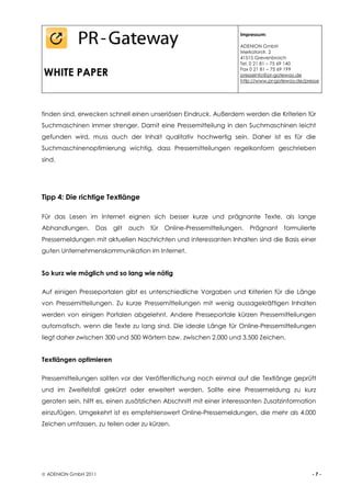 Impressum:

                                                                    ADENION GmbH
                                                                    Merkatorstr. 2
                                                                    41515 Grevenbroich
                                                                    Tel. 0 21 81 – 75 69 140

WHITE PAPER                                                         Fax 0 21 81 – 75 69 199
                                                                    presseinfo@pr-gateway.de
                                                                    http://www.pr-gateway.de/presse




finden sind, erwecken schnell einen unseriösen Eindruck. Außerdem werden die Kriterien für
Suchmaschinen immer strenger. Damit eine Pressemitteilung in den Suchmaschinen leicht
gefunden wird, muss auch der Inhalt qualitativ hochwertig sein. Daher ist es für die
Suchmaschinenoptimierung wichtig, dass Pressemitteilungen regelkonform geschrieben
sind.




Tipp 4: Die richtige Textlänge

Für das Lesen im Internet eignen sich besser kurze und prägnante Texte, als lange
Abhandlungen.     Das   gilt   auch   für   Online-Pressemitteilungen.   Prägnant    formulierte
Pressemeldungen mit aktuellen Nachrichten und interessanten Inhalten sind die Basis einer
guten Unternehmenskommunikation im Internet.


So kurz wie möglich und so lang wie nötig

Auf einigen Presseportalen gibt es unterschiedliche Vorgaben und Kriterien für die Länge
von Pressemitteilungen. Zu kurze Pressemitteilungen mit wenig aussagekräftigen Inhalten
werden von einigen Portalen abgelehnt. Andere Presseportale kürzen Pressemitteilungen
automatisch, wenn die Texte zu lang sind. Die ideale Länge für Online-Pressemitteilungen
liegt daher zwischen 300 und 500 Wörtern bzw. zwischen 2.000 und 3.500 Zeichen.


Textlängen optimieren

Pressemitteilungen sollten vor der Veröffentlichung noch einmal auf die Textlänge geprüft
und im Zweifelsfall gekürzt oder erweitert werden. Sollte eine Pressemeldung zu kurz
geraten sein, hilft es, einen zusätzlichen Abschnitt mit einer interessanten Zusatzinformation
einzufügen. Umgekehrt ist es empfehlenswert Online-Pressemeldungen, die mehr als 4.000
Zeichen umfassen, zu teilen oder zu kürzen.




 ADENION GmbH 2011                                                                             -7-
 