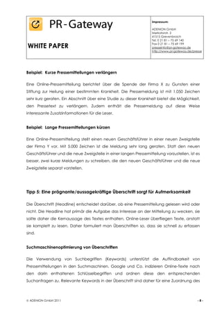 Impressum:

                                                                    ADENION GmbH
                                                                    Merkatorstr. 2
                                                                    41515 Grevenbroich
                                                                    Tel. 0 21 81 – 75 69 140

WHITE PAPER                                                         Fax 0 21 81 – 75 69 199
                                                                    presseinfo@pr-gateway.de
                                                                    http://www.pr-gateway.de/presse




Beispiel: Kurze Pressemitteilungen verlängern

Eine Online-Pressemitteilung berichtet über die Spende der Firma X zu Gunsten einer
Stiftung zur Heilung einer bestimmten Krankheit. Die Pressemeldung ist mit 1.050 Zeichen
sehr kurz geraten. Ein Abschnitt über eine Studie zu dieser Krankheit bietet die Möglichkeit,
den Pressetext zu verlängern. Zudem enthält die Pressemeldung auf diese Weise
interessante Zusatzinformationen für die Leser.


Beispiel: Lange Pressemitteilungen kürzen

Eine Online-Pressemitteilung stellt einen neuen Geschäftsführer in einer neuen Zweigstelle
der Firma Y vor. Mit 5.000 Zeichen ist die Meldung sehr lang geraten. Statt den neuen
Geschäftsführer und die neue Zweigstelle in einer langen Pressemitteilung vorzustellen, ist es
besser, zwei kurze Meldungen zu schreiben, die den neuen Geschäftsführer und die neue
Zweigstelle separat vorstellen.




Tipp 5: Eine prägnante/aussagekräftige Überschrift sorgt für Aufmerksamkeit

Die Überschrift (Headline) entscheidet darüber, ob eine Pressemitteilung gelesen wird oder
nicht. Die Headline hat primär die Aufgabe das Interesse an der Mitteilung zu wecken, sie
sollte daher die Kernaussage des Textes enthalten. Online-Leser überfliegen Texte, anstatt
sie komplett zu lesen. Daher formuliert man Überschriften so, dass sie schnell zu erfassen
sind.


Suchmaschinenoptimierung von Überschriften

Die Verwendung von Suchbegriffen (Keywords) unterstützt die Auffindbarkeit von
Pressemitteilungen in den Suchmaschinen. Google und Co. indizieren Online-Texte nach
den darin enthaltenen Schlüsselbegriffen und ordnen diese den entsprechenden
Suchanfragen zu. Relevante Keywords in der Überschrift sind daher für eine Zuordnung des



 ADENION GmbH 2011                                                                             -8-
 