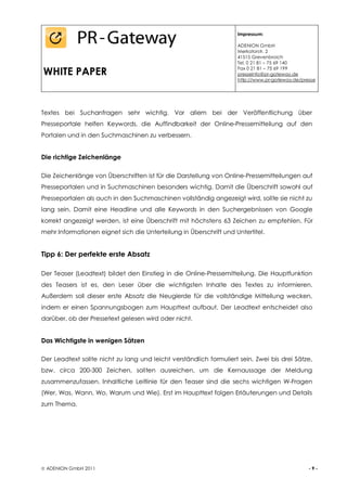 Impressum:

                                                                    ADENION GmbH
                                                                    Merkatorstr. 2
                                                                    41515 Grevenbroich
                                                                    Tel. 0 21 81 – 75 69 140

WHITE PAPER                                                         Fax 0 21 81 – 75 69 199
                                                                    presseinfo@pr-gateway.de
                                                                    http://www.pr-gateway.de/presse




Textes bei Suchanfragen sehr wichtig. Vor allem bei der Veröffentlichung über
Presseportale helfen Keywords, die Auffindbarkeit der Online-Pressemitteilung auf den
Portalen und in den Suchmaschinen zu verbessern.


Die richtige Zeichenlänge

Die Zeichenlänge von Überschriften ist für die Darstellung von Online-Pressemitteilungen auf
Presseportalen und in Suchmaschinen besonders wichtig. Damit die Überschrift sowohl auf
Presseportalen als auch in den Suchmaschinen vollständig angezeigt wird, sollte sie nicht zu
lang sein. Damit eine Headline und alle Keywords in den Suchergebnissen von Google
korrekt angezeigt werden, ist eine Überschrift mit höchstens 63 Zeichen zu empfehlen. Für
mehr Informationen eignet sich die Unterteilung in Überschrift und Untertitel.


Tipp 6: Der perfekte erste Absatz

Der Teaser (Leadtext) bildet den Einstieg in die Online-Pressemitteilung. Die Hauptfunktion
des Teasers ist es, den Leser über die wichtigsten Inhalte des Textes zu informieren.
Außerdem soll dieser erste Absatz die Neugierde für die vollständige Mitteilung wecken,
indem er einen Spannungsbogen zum Haupttext aufbaut. Der Leadtext entscheidet also
darüber, ob der Pressetext gelesen wird oder nicht.


Das Wichtigste in wenigen Sätzen

Der Leadtext sollte nicht zu lang und leicht verständlich formuliert sein. Zwei bis drei Sätze,
bzw. circa 200-300 Zeichen, sollten ausreichen, um die Kernaussage der Meldung
zusammenzufassen. Inhaltliche Leitlinie für den Teaser sind die sechs wichtigen W-Fragen
(Wer, Was, Wann, Wo, Warum und Wie). Erst im Haupttext folgen Erläuterungen und Details
zum Thema.




 ADENION GmbH 2011                                                                             -9-
 