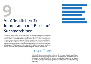 Gezielt mit SEO-Content aufbereitet, dient die Verbreitung von Online-Presse-
meldungen auch der Suchmaschinenoptimierung. Die veröffentlichten Texte
werden in den Archiven der Portale gespeichert und sind damit auch langfristig
für Suchmaschinen auffindbar. Große Portale genießen einen hohen Stellen-
wert bei Suchmaschinen, dort eingestellte Beiträge werden sehr schnell und
gut gelistet. Verlinkungen innerhalb der veröffentlichten Pressemitteilungen
auf die eigene Webseite unterstützen das Ranking, denn sogenannte Backlinks
fließen als Kriterium in die Relevanzbewertung der eigenen Webseite ein.
Unser Tipp:
Die veröffentlichten Texte sollten nicht nur die zentralen Keywords enthalten,
sondern müssen unbedingt »unique« sein. Plagiate oder leichte Abwandlun-
gen bereits veröffentlichter Texte werden von den Suchmaschinen als doppel-
ter Inhalt (Duplicate Content) interpretiert und mit einem schlechten Ranking
abgestraft.
Veröffentlichen Sie
immer auch mit Blick auf
Suchmaschinen.
9 eMBIS GmbH | www.embis.de
 