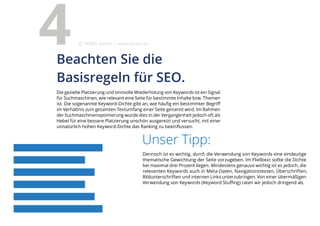Unser Tipp:
Dennoch ist es wichtig, durch die Verwendung von Keywords eine eindeutige
thematische Gewichtung der Seite vorzugeben. Im Fließtext sollte die Dichte
bei maximal drei Prozent liegen. Mindestens genauso wichtig ist es jedoch, die
relevanten Keywords auch in Meta-Daten, Navigationstexten, Überschriften,
Bildunterschriften und internen Links unterzubringen. Von einer übermäßigen
Verwendung von Keywords (Keyword Stuffing) raten wir jedoch dringend ab.
Die gezielte Platzierung und sinnvolle Wiederholung von Keywords ist ein Signal
für Suchmaschinen, wie relevant eine Seite für bestimmte Inhalte bzw. Themen
ist. Die sogenannte Keyword-Dichte gibt an, wie häufig ein bestimmter Begriff
im Verhältnis zum gesamten Textumfang einer Seite genannt wird. Im Rahmen
der Suchmaschinenoptimierung wurde dies in der Vergangenheit jedoch oft als
Hebel für eine bessere Platzierung unschön ausgereizt und versucht, mit einer
unnatürlich hohen Keyword-Dichte das Ranking zu beeinflussen.
Beachten Sie die
Basisregeln für SEO.
4 eMBIS GmbH | www.embis.de
 