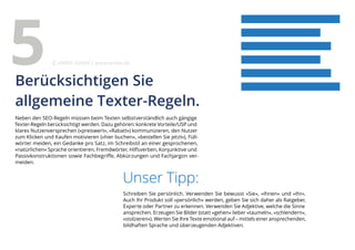 Neben den SEO-Regeln müssen beim Texten selbstverständlich auch gängige
Texter-Regeln berücksichtigt werden. Dazu gehören: konkrete Vorteile/USP und
klares Nutzenversprechen (»preiswert«, »Rabatt«) kommunizieren, den Nutzer
zum Klicken und Kaufen motivieren (»hier buchen«, »bestellen Sie jetzt«), Füll-
wörter meiden, ein Gedanke pro Satz, im Schreibstil an einer gesprochenen,
»natürlichen« Sprache orientieren, Fremdwörter, Hilfsverben, Konjunktive und
Passivkonstruktionen sowie Fachbegriffe, Abkürzungen und Fachjargon ver-
meiden.
Unser Tipp:
Schreiben Sie persönlich. Verwenden Sie bewusst »Sie«, »Ihnen« und »Ihr«.
Auch Ihr Produkt soll »persönlich« werden, geben Sie sich daher als Ratgeber,
Experte oder Partner zu erkennen. Verwenden Sie Adjektive, welche die Sinne
ansprechen. Erzeugen Sie Bilder (statt »gehen« lieber »taumeln«, »schlendern«,
»stolzieren«). Werten Sie Ihre Texte emotional auf – mittels einer ansprechenden,
bildhaften Sprache und überzeugenden Adjektiven.
Berücksichtigen Sie
allgemeine Texter-Regeln.
5 eMBIS GmbH | www.embis.de
 