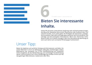 Online-PR soll einem Unternehmen langfristig mehr Aufmerksamkeit bringen,
also Besucher, Newsletter-Abonnenten, Rezensenten oder Facebook Likes. Und
natürlich Kunden. Auch online gelten die PR-Regeln der klassischen, analogen
Kommunikation: Was zählt sind zielgruppenrelevante, leicht verständliche, voll-
ständige und doch kompakte Informationen. Wenn eine »Nachricht« nichts
Neues erzählt, ein Produkt untauglich oder eine Dienstleistung überflüssig ist,
kann auch keine noch so kreative PR-Kampagne funktionieren.
Unser Tipp:
Bieten Sie objektive und sachliche Hintergrund-Informationen und liefern Sie
echten Mehrwert in Form von Whitepaper, Fallstudien, Fachbeiträgen, Videos,
Bildmaterial usw. Verweisen Sie in Ihrer Veröffentlichung auf zusätzliche
Online-Angebote, die der Markenführung und nachhaltigen Kundenbindung
dienen. Kommunizieren Sie in Ihren PR-Beiträgen gut sichtbar immer auch die
dazugehörigen Web-Adressen, Subdomains oder URLs.
Bieten Sie interessante
Inhalte.
6 eMBIS GmbH | www.embis.de
 