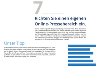 In Ihrem Pressebereich am besten neben den Pressemitteilungen auch Fotos
zu Ihren Beiträgen anbieten. Texte sollten als Druckversion und PDF-Download
zur Verfügung stehen, Bildmaterial in zwei Druckqualitäten, für Online und Print.
Achten Sie darauf, dass auf Ihrer Homepage der Link zum Pressebereich leicht
zu finden ist. Verzichten Sie auf einen Password-Schutz. Aktualität, Übersicht-
lichkeit und ein einfacher Zugang sind essentiell.
Unser Tipp:
Immer wieder ärgerlich: Ein Journalist zeigt Interesse, findet dann aber kaum
gut aufbereitete Informationen. Eine initiale Pressemappe und ein separater
Pressebereich auf Ihrer Homepage sind Pflicht. Hier können Pressemeldungen
und Aktuelles bereitgestellt und archiviert sowie Fotos zu Produkten und Per-
sonen, erklärende Videos, Fact Sheets und Kontaktdaten hinterlegt werden.
Das unterstützt Journalisten, Blogger und Medienvertreter bei der Arbeit: der
Verbreitung Ihrer unternehmensrelevanten Themen.
Richten Sie einen eigenen
Online-Pressebereich ein.
7eMBIS GmbH | www.embis.de
 