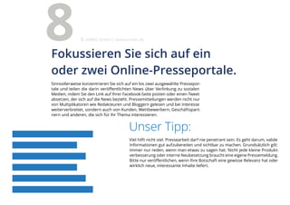 Unser Tipp:
Viel hilft nicht viel. Pressearbeit darf nie penetrant sein. Es geht darum, valide
Informationen gut aufzubereiten und sichtbar zu machen. Grundsätzlich gilt:
Immer nur reden, wenn man etwas zu sagen hat. Nicht jede kleine Produkt-
verbesserung oder interne Neubesetzung braucht eine eigene Pressemeldung.
Bitte nur veröffentlichen, wenn Ihre Botschaft eine gewisse Relevanz hat oder
wirklich neue, interessante Inhalte liefert.
Sinnvollerweise konzentrieren Sie sich auf ein bis zwei ausgewählte Pressepor-
tale und teilen die darin veröffentlichten News über Verlinkung zu sozialen
Medien, indem Sie den Link auf Ihrer Facebook-Seite posten oder einen Tweet
absetzen, der sich auf die News bezieht. Pressemitteilungen werden nicht nur
von Multiplikatoren wie Redakteuren und Bloggern gelesen und bei Interesse
weiterverbreitet, sondern auch von Kunden, Wettbewerbern, Geschäftspart-
nern und anderen, die sich für Ihr Thema interessieren.
Fokussieren Sie sich auf ein
oder zwei Online-Presseportale.
8 eMBIS GmbH | www.embis.de
 