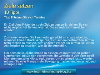 10Tipps
Tipp 8 Setzen Sie sich Termine.
Ein Ziel ohne Fristende ist ein Ziel, zu dessen Erreichen Sie sich
nicht verpflichtet fühlen, weshalb Sie es auch nicht erreichen
werden.
Zum einen werden Sie kaum oder gar nicht an etwas arbeiten,
wenn Sie keinen Druck verspüren, es zu einem bestimmten Termin
fertig stellen zu müssen, zum anderen zwingt ein Termin Sie, einen
Aktionsplan zu erstellen, wie Sie ihn erreichen.
Um beim Beispiel abnehmen zu bleiben, es macht einen großen
Unterschied, ob Sie sich vornehmen, Ihr Gewicht in vier oder zwölf
Monaten um zehn Kilo zu reduzieren. Um es schnell los zu werden,
müssen Sie eine Menge mehr Bewegung machen und entscheidend
weniger essen.
www.internetmarketing-blog.biz
 