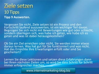 10Tipps
Tipp 9 Auswerten.
Vergessen Sie nicht, Ziele setzen ist ein Prozess und den
Fortschritt laufend auszuwerten, ist ein wichtiger Teil davon.
Begnügen Sie sich nicht mit Bewertungen wie gut oder schlecht,
sondern überlegen sich, was habe ich getan, wie habe ich es
getan und was ist dabei herausgekommen?
Ob Sie ein Ziel erreichen oder nicht, Sie werden immer etwas
daraus lernen. Was hat gut für Sie funktioniert und was nicht.
Hat das Erreichte Ihre Erwartungen erfüllt oder sind Sie
gescheitert?
Lernen Sie diese Lektionen und setzen diese Erfahrungen dann
bei Ihren nächsten Zielen um, so wird Sie dass Schritt für Schritt
immer erfolgreicher machen.
www.internetmarketing-blog.biz
 