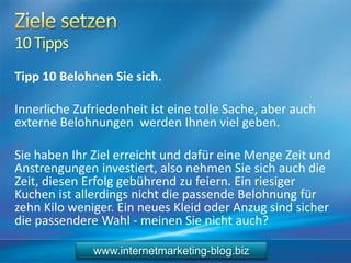 10Tipps
Tipp 10 Belohnen Sie sich.
Innerliche Zufriedenheit ist eine tolle Sache, aber auch
externe Belohnungen werden Ihnen viel geben.
Sie haben Ihr Ziel erreicht und dafür eine Menge Zeit und
Anstrengungen investiert, also nehmen Sie sich auch die
Zeit, diesen Erfolg gebührend zu feiern. Ein riesiger
Kuchen ist allerdings nicht die passende Belohnung für
zehn Kilo weniger. Ein neues Kleid oder Anzug sind sicher
die passendere Wahl - meinen Sie nicht auch?
www.internetmarketing-blog.biz
 