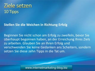 10Tipps
Stellen Sie die Weichen in Richtung Erfolg
Beginnen Sie nicht schon am Erfolg zu zweifeln, bevor Sie
überhaupt begonnen haben, an der Erreichung Ihres Ziels
zu arbeiten. Glauben Sie an Ihren Erfolg und
verschwenden Sie keine Gedanken ans Scheitern, sondern
setzen Sie diese zehn Tipps in die Tat um.
www.internetmarketing-blog.biz
 