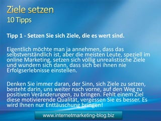 10Tipps
Tipp 1 - Setzen Sie sich Ziele, die es wert sind.
Eigentlich möchte man ja annehmen, dass das
selbstverständlich ist, aber die meisten Leute, speziell im
online Marketing, setzen sich völlig unrealistische Ziele
und wundern sich dann, dass sich bei ihnen nie
Erfolgserlebnisse einstellen.
Denken Sie immer daran, der Sinn, sich Ziele zu setzen,
besteht darin, uns weiter nach vorne, auf den Weg zu
positiven Veränderungen, zu bringen. Fehlt einem Ziel
diese motivierende Qualität, vergessen Sie es besser. Es
wird Ihnen nur Enttäuschung bringen!
www.internetmarketing-blog.biz
 