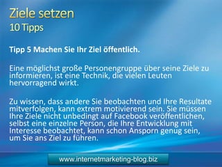 10Tipps
Tipp 5 Machen Sie Ihr Ziel öffentlich.
Eine möglichst große Personengruppe über seine Ziele zu
informieren, ist eine Technik, die vielen Leuten
hervorragend wirkt.
Zu wissen, dass andere Sie beobachten und Ihre Resultate
mitverfolgen, kann extrem motivierend sein. Sie müssen
Ihre Ziele nicht unbedingt auf Facebook veröffentlichen,
selbst eine einzelne Person, die Ihre Entwicklung mit
Interesse beobachtet, kann schon Ansporn genug sein,
um Sie ans Ziel zu führen.
www.internetmarketing-blog.biz
 