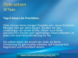 10Tipps
Tipp 6 Setzen Sie Prioritäten.
Ziele müssen keine riesigen Projekte sein, deren Erreichen
Monate oder gar Jahre dauert. Da aber ein Ziel,
unabhängig von seiner Größe, immer auch Ihren
persönlichen Einsatz und regelmäßige Arbeit erfordert, ist
jedes Ziel eine Herausforderung für Sie.
Sie sollten daher die Anzahl der Ziele, an deren
Umsetzung Sie gleichzeitig arbeiten, auf maximal drei
begrenzen und Prioritäten setzen.
www.internetmarketing-blog.biz
 