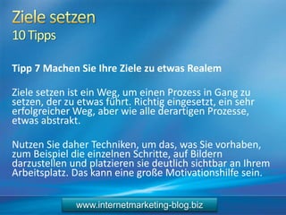 10Tipps
Tipp 7 Machen Sie Ihre Ziele zu etwas Realem
Ziele setzen ist ein Weg, um einen Prozess in Gang zu
setzen, der zu etwas führt. Richtig eingesetzt, ein sehr
erfolgreicher Weg, aber wie alle derartigen Prozesse,
etwas abstrakt.
Nutzen Sie daher Techniken, um das, was Sie vorhaben,
zum Beispiel die einzelnen Schritte, auf Bildern
darzustellen und platzieren sie deutlich sichtbar an Ihrem
Arbeitsplatz. Das kann eine große Motivationshilfe sein.
www.internetmarketing-blog.biz
 