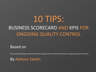 10 TIPS: 
BUSINESS SCORECARD AND KPIS FOR 
ONGOING QUALITY CONTROL 
Based on 
http://www.bscdesigner.com/10-tips-about-using-business-scorecard-and-kpis-for-ongoing-quality-control.htm 
By Aleksey Savkin 
 