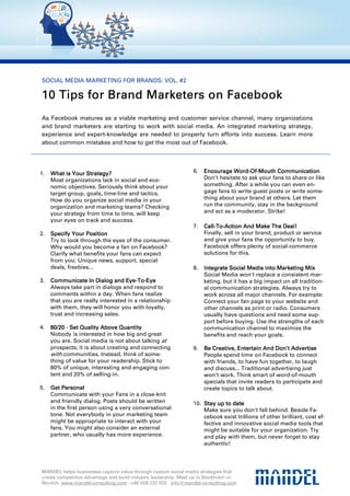 SOCIAL MEDIA MARKETING FOR BRANDS: VOL. #2

10 Tips for Brand Marketers on Facebook
        for
As Facebook matures as a viable marketing and customer service channel, many organizations
and brand marketers are starting to work with social media. An integrated marketing strategy,
experience and expert-knowledge are needed to properly turn efforts into success. Learn more
about common mistakes and how to get the most out of Facebook.




1.   What is Your Strategy?                                     6.   Encourage Word-Of-Mouth Communication
                                                                                 Word-Of-
     Most organizations lack in social and eco-                      Don't hesitate to ask your fans to share or like
     nomic objectives. Seriously think about your                    something. After a while you can even en-
     target-group, goals, time-line and tactics.                     gage fans to write guest posts or write some-
     How do you organize social media in your                        thing about your brand at others. Let them
     organization and marketing teams? Checking                      run the community, stay in the background
     your strategy from time to time, will keep                      and act as a moderator. Strike!
     your eyes on track and success.
                                                                7.   Call-To-                        Deal!
                                                                     Call-To-Action And Make The Deal!
2.   Specify Your Position                                           Finally, sell in your brand, product or service
     Try to look through the eyes of the consumer.                   and give your fans the opportunity to buy.
     Why would you become a fan on Facebook?                         Facebook offers plenty of social-commerce
     Clarify what benefits your fans can expect                      solutions for this.
     from you: Unique news, support, special
     deals, freebies...                                         8.   Integrate Social Media into Marketing Mix
                                                                     Social Media won't replace a consistent mar-
3.                                 Eye-To-
     Communicate In Dialog and Eye-To-Eye                            keting, but it has a big impact on all tradition-
     Always take part in dialogs and respond to                      al communication strategies. Always try to
     comments within a day. When fans realize                        work across all major channels. For example:
     that you are really interested in a relationship                Connect your fan page to your website and
     with them, they will honor you with loyalty,                    other channels as print or radio. Consumers
     trust and increasing sales.                                     usually have questions and need some sup-
                                                                     port before buying. Use the strengths of each
4.   80/20 - Set Quality Above Quantity                              communication channel to maximize the
     Nobody is interested in how big and great                       benefits and reach your goals.
     you are. Social media is not about talking at
     prospects; it is about creating and connecting             9.   Be Creative, Entertain And Don’t Advertise
                                                                          reative,                Don’t
     with communities. Instead, think of some-                       People spend time on Facebook to connect
     thing of value for your readership. Stick to                    with friends, to have fun together, to laugh
     80% of unique, interesting and engaging con-                    and discuss... Traditional advertising just
     tent and 20% of selling-in.                                     won’t work. Think smart of word-of-mouth
                                                                     specials that invite readers to participate and
5.   Get Personal                                                    create topics to talk about.
     Communicate with your Fans in a close-knit
     and friendly dialog. Posts should be written               10. Stay up to date
     in the first person using a very conversational                Make sure you don't fall behind. Beside Fa-
     tone. Not everybody in your marketing team                     cebook exist trillions of other brilliant, cost ef-
     might be appropriate to interact with your                     fective and innovative social media tools that
     fans. You might also consider an external                      might be suitable for your organization. Try
     partner, who usually has more experience.                      and play with them, but never forget to stay
                                                                    authentic!



MANDEL helps businesses capture value through custom social media strategies that
create competitive advantage and build industry leadership. Meet us in Stockholm or
Munich. www.mandel-consulting.com · +46 (0)8 222 022 · info@mandel-consulting.com
 