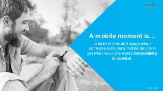 © 2014 Forrester Research, Inc. Reproduction Prohibited 1
© 2015 IBM
A mobile moment is…
a point in time and space when
someone pulls out a mobile device to
get what he or she wants immediately,
in context.
 