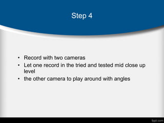 • Record with two cameras
• Let one record in the tried and tested mid close up
level
• the other camera to play around with angles
Step 4
 