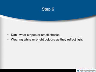 • Don’t wear stripes or small checks
• Wearing white or bright colours as they reflect light
Step 6
 
