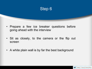 • Prepare a few ice breaker questions before
going ahead with the interview
• Sit as closely, to the camera or the flip out
screen
• A white plain wall is by far the best background
Step 6
 