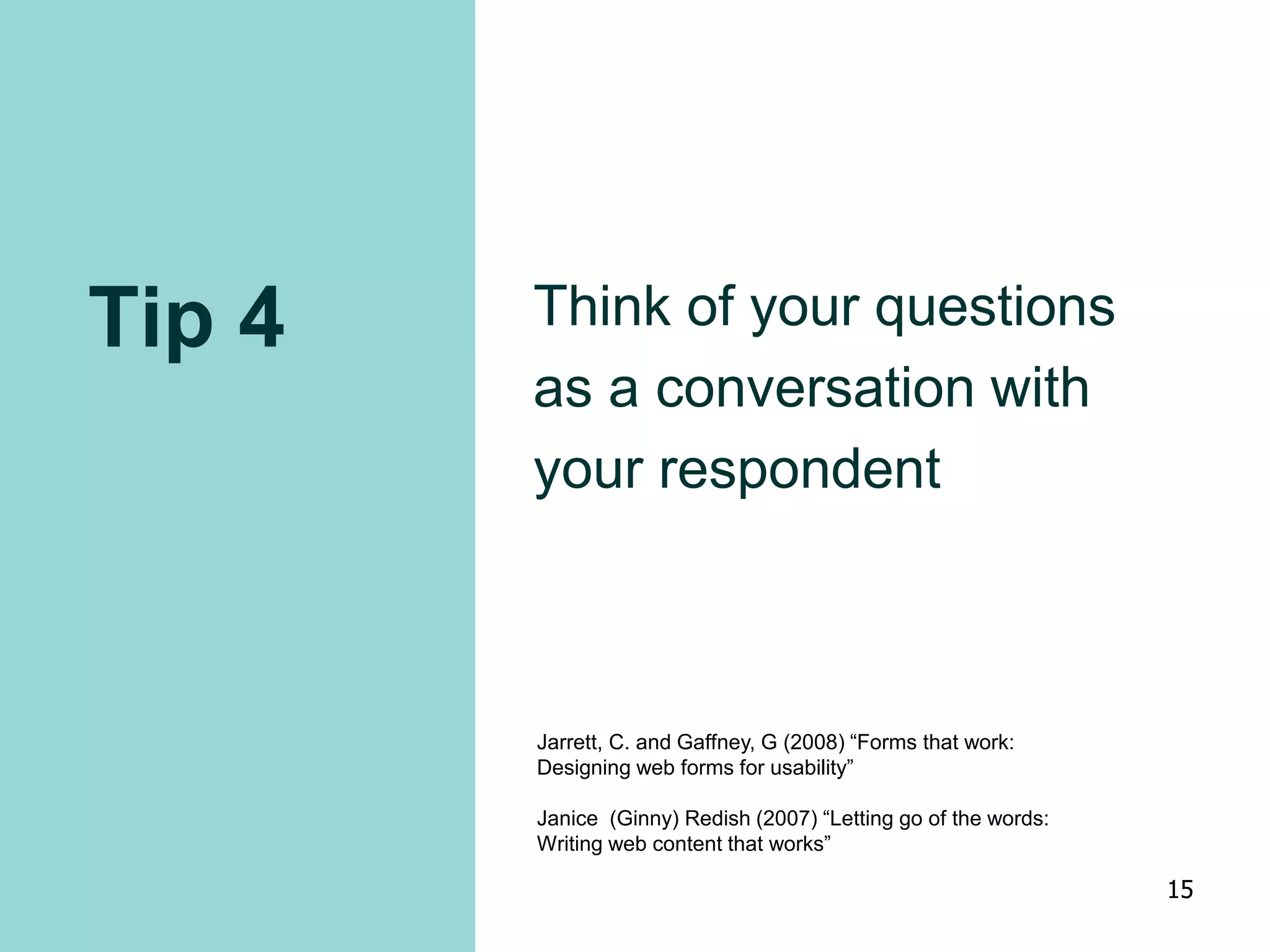 Tip 4 Think of your questions
as a conversation with
your respondent
Jarrett, C. and Gaffney, G (2008) “Forms that work:
Designing web forms for usability”
Janice (Ginny) Redish (2007) “Letting go of the words:
Writing web content that works”
15
 