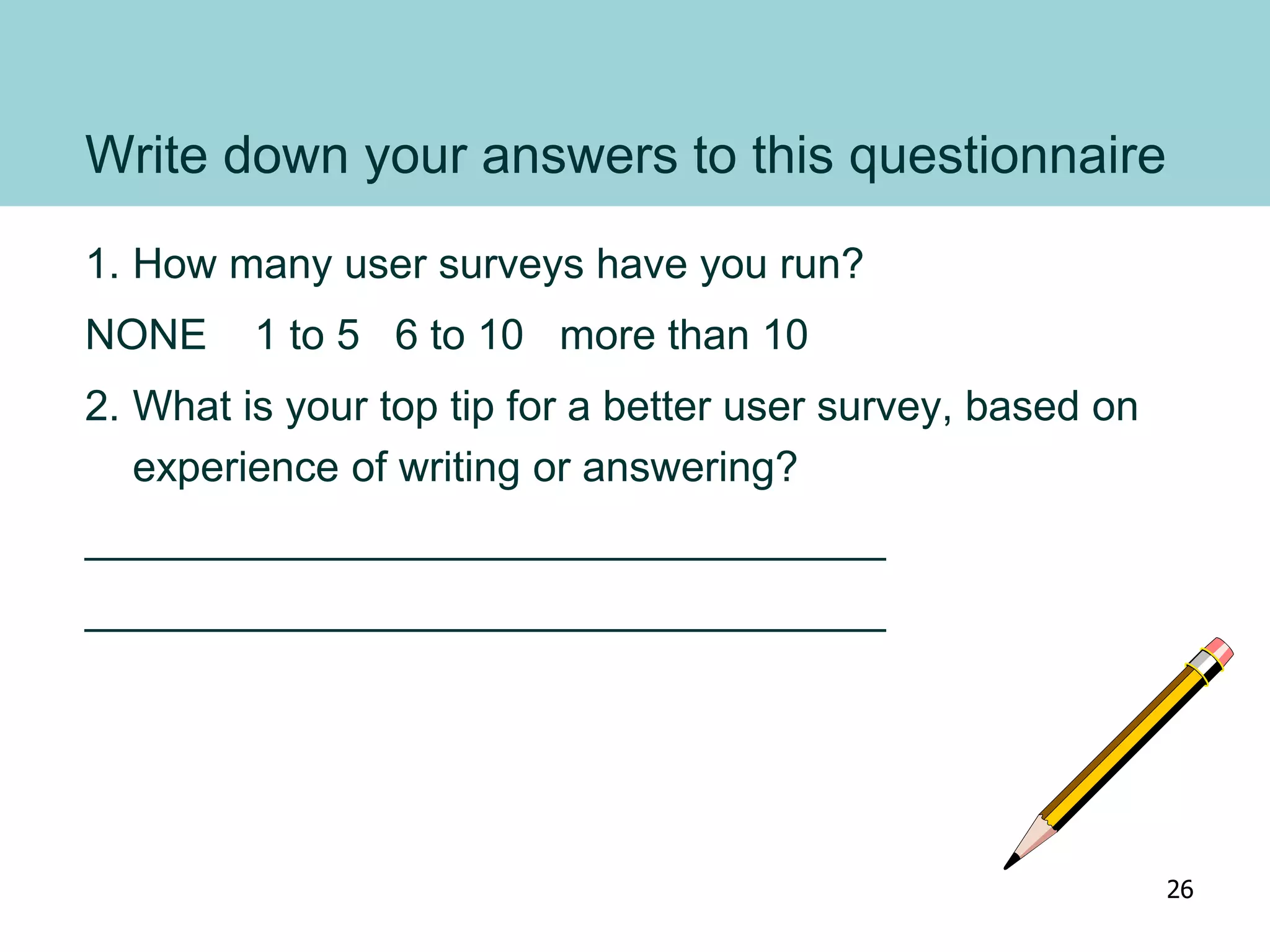 Write down your answers to this questionnaire
1. How many user surveys have you run?
NONE 1 to 5 6 to 10 more than 10
2. What is your top tip for a better user survey, based on
experience of writing or answering?
__________________________________
__________________________________
26
 