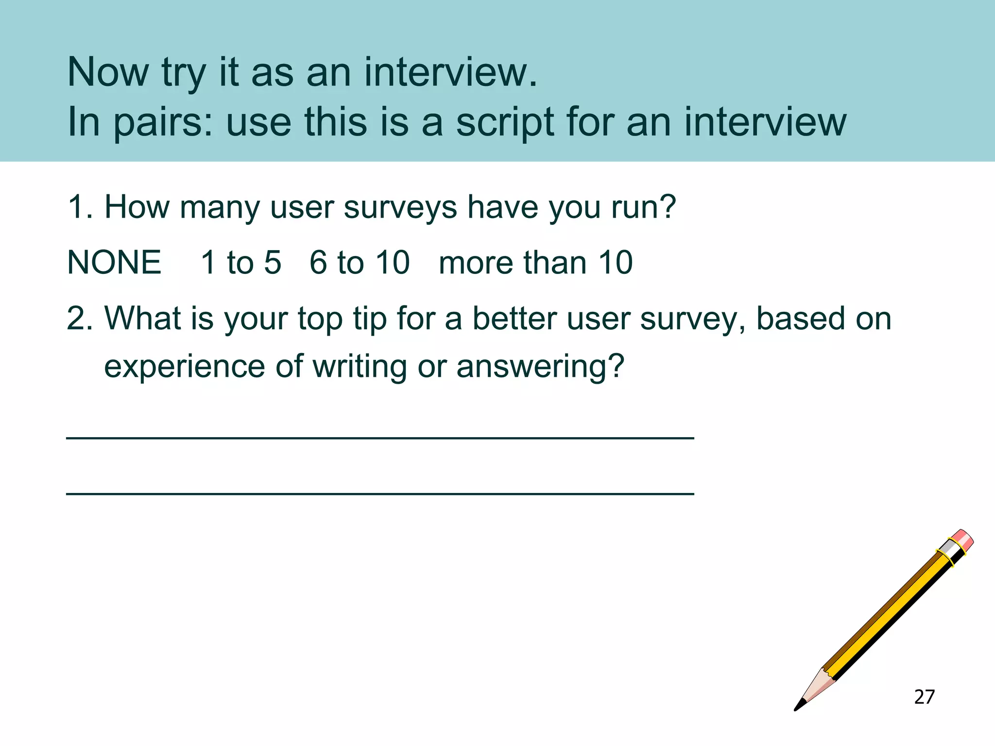 Now try it as an interview.
In pairs: use this is a script for an interview
1. How many user surveys have you run?
NONE 1 to 5 6 to 10 more than 10
2. What is your top tip for a better user survey, based on
experience of writing or answering?
__________________________________
__________________________________
27
 