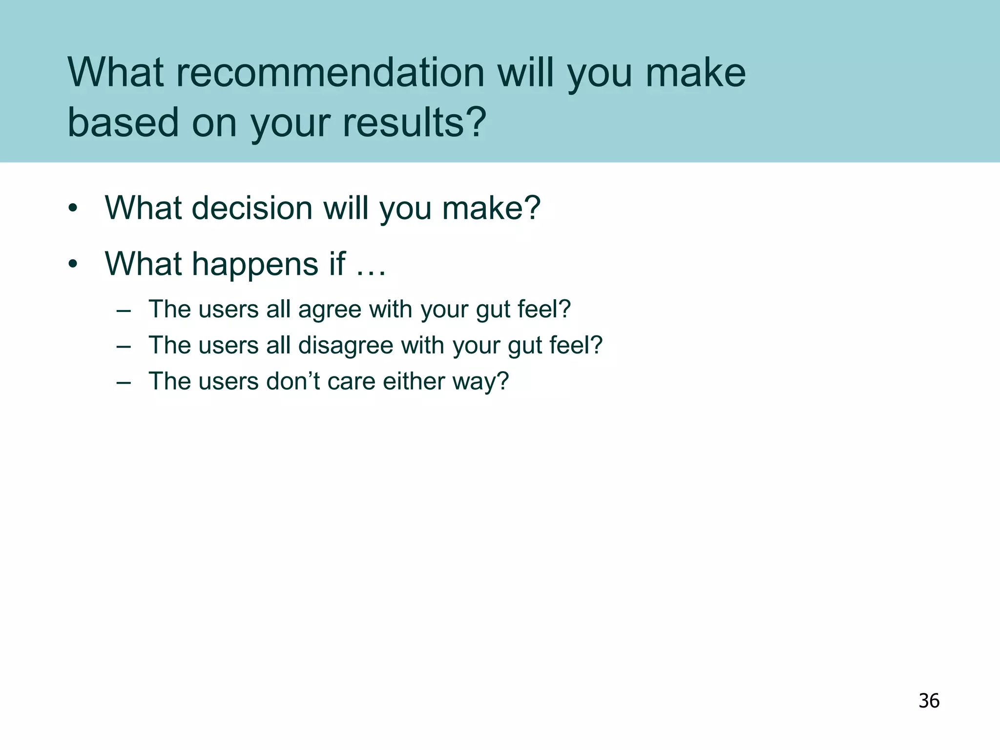 What recommendation will you make
based on your results?
• What decision will you make?
• What happens if …
– The users all agree with your gut feel?
– The users all disagree with your gut feel?
– The users don’t care either way?
36
 
