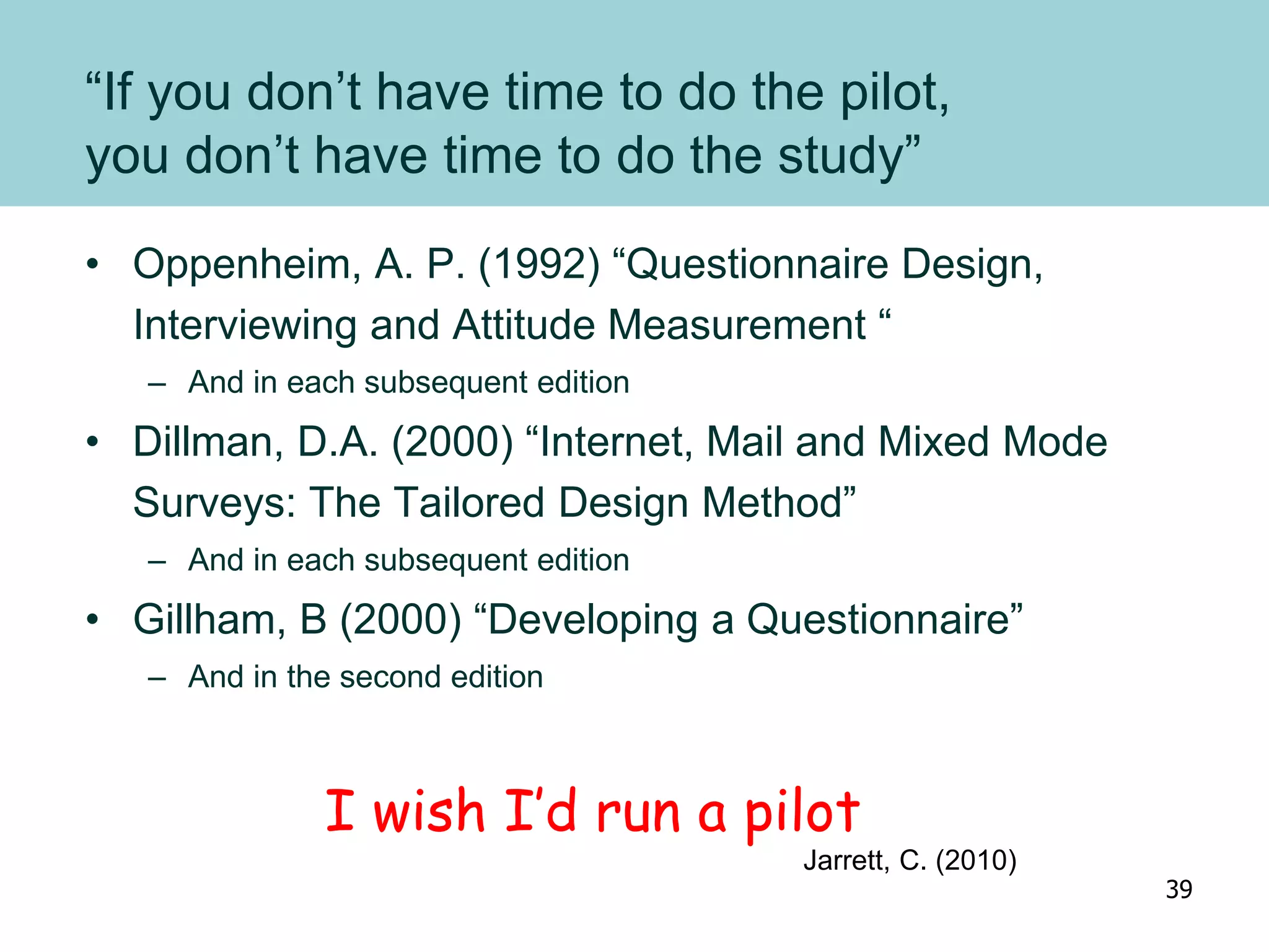 “If you don’t have time to do the pilot,
you don’t have time to do the study”
• Oppenheim, A. P. (1992) “Questionnaire Design,
Interviewing and Attitude Measurement “
– And in each subsequent edition
• Dillman, D.A. (2000) “Internet, Mail and Mixed Mode
Surveys: The Tailored Design Method”
– And in each subsequent edition
• Gillham, B (2000) “Developing a Questionnaire”
– And in the second edition
I wish I’d run a pilot
Jarrett, C. (2010)
39
 