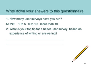 Write down your answers to this questionnaire
1. How many user surveys have you run?
NONE 1 to 5 6 to 10 more than 10
2. What is your top tip for a better user survey, based on
experience of writing or answering?
__________________________________
__________________________________
26
 