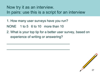 Now try it as an interview.
In pairs: use this is a script for an interview
1. How many user surveys have you run?
NONE 1 to 5 6 to 10 more than 10
2. What is your top tip for a better user survey, based on
experience of writing or answering?
__________________________________
__________________________________
27
 
