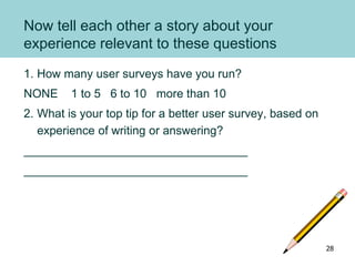 Now tell each other a story about your
experience relevant to these questions
1. How many user surveys have you run?
NONE 1 to 5 6 to 10 more than 10
2. What is your top tip for a better user survey, based on
experience of writing or answering?
__________________________________
__________________________________
28
 