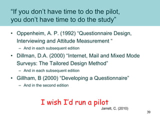 “If you don’t have time to do the pilot,
you don’t have time to do the study”
• Oppenheim, A. P. (1992) “Questionnaire Design,
Interviewing and Attitude Measurement “
– And in each subsequent edition
• Dillman, D.A. (2000) “Internet, Mail and Mixed Mode
Surveys: The Tailored Design Method”
– And in each subsequent edition
• Gillham, B (2000) “Developing a Questionnaire”
– And in the second edition
I wish I’d run a pilot
Jarrett, C. (2010)
39
 